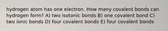 hydrogen atom has one electron. How many <a href='https://www.questionai.com/knowledge/kWply8IKUM-covalent-bonds' class='anchor-knowledge'>covalent bonds</a> can hydrogen form? A) two isotonic bonds B) one covalent bond C) two <a href='https://www.questionai.com/knowledge/kvOuFG6fy1-ionic-bonds' class='anchor-knowledge'>ionic bonds</a> D) four covalent bonds E) four covalent bonds