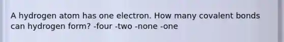 A hydrogen atom has one electron. How many covalent bonds can hydrogen form? -four -two -none -one