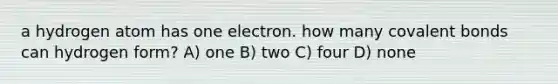 a hydrogen atom has one electron. how many covalent bonds can hydrogen form? A) one B) two C) four D) none