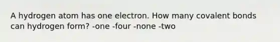 A hydrogen atom has one electron. How many covalent bonds can hydrogen form? -one -four -none -two