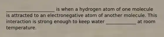 _____________________ is when a hydrogen atom of one molecule is attracted to an electronegative atom of another molecule. This interaction is strong enough to keep water _____________ at room temperature.