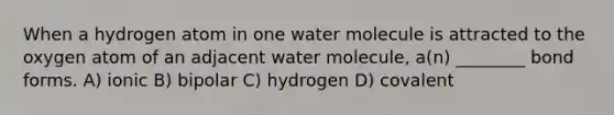 When a hydrogen atom in one water molecule is attracted to the oxygen atom of an adjacent water molecule, a(n) ________ bond forms. A) ionic B) bipolar C) hydrogen D) covalent