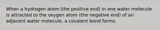 When a hydrogen atom (the positive end) in one water molecule is attracted to the oxygen atom (the negative end) of an adjacent water molecule, a covalent bond forms.