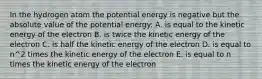 In the hydrogen atom the potential energy is negative but the absolute value of the potential energy: A. is equal to the kinetic energy of the electron B. is twice the kinetic energy of the electron C. is half the kinetic energy of the electron D. is equal to n^2 times the kinetic energy of the electron E. is equal to n times the kinetic energy of the electron