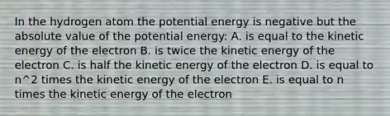 In the hydrogen atom the potential energy is negative but the <a href='https://www.questionai.com/knowledge/kbbTh4ZPeb-absolute-value' class='anchor-knowledge'>absolute value</a> of the potential energy: A. is equal to the kinetic energy of the electron B. is twice the kinetic energy of the electron C. is half the kinetic energy of the electron D. is equal to n^2 times the kinetic energy of the electron E. is equal to n times the kinetic energy of the electron