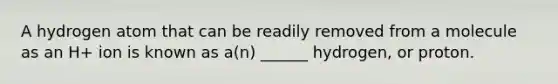 A hydrogen atom that can be readily removed from a molecule as an H+ ion is known as a(n) ______ hydrogen, or proton.