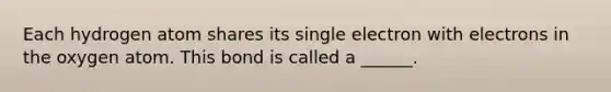 Each hydrogen atom shares its single electron with electrons in the oxygen atom. This bond is called a ______.