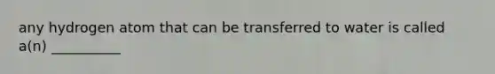 any hydrogen atom that can be transferred to water is called a(n) __________