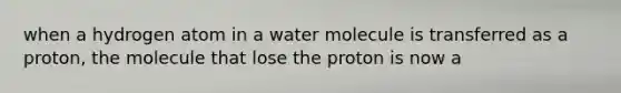 when a hydrogen atom in a water molecule is transferred as a proton, the molecule that lose the proton is now a