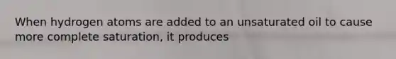 When hydrogen atoms are added to an unsaturated oil to cause more complete saturation, it produces