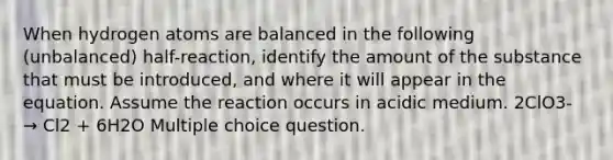 When hydrogen atoms are balanced in the following (unbalanced) half-reaction, identify the amount of the substance that must be introduced, and where it will appear in the equation. Assume the reaction occurs in acidic medium. 2ClO3- → Cl2 + 6H2O Multiple choice question.