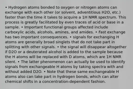 • Hydrogen atoms bonded to oxygen or nitrogen atoms can exchange with each other (or solvent, adventitious H2O, etc.) faster than the time it takes to acquire a 1H NMR spectrum. This process is greatly facilitated by even traces of acid or base in a sample. • Important functional groups affected include carboxylic acids, alcohols, amines, and amides. • Fast exchange has two important consequences. • signals for exchanging H atoms are generally broad singlets that do not take part in splitting with other signals. • the signal will disappear altogether if D2O or a deuterated alcohol is added to the sample because the H atoms will be replaced with D atoms, which are 1H NMR silent. • The latter phenomenon can actually be used to identify signals from exchangeable H atoms by taking spectra with and without added D2O. • Note that these same exchangeable H atoms also can take part in hydrogen bonds, which can alter chemical shifts in a concentration-dependent fashion.