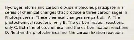 Hydrogen atoms and carbon dioxide molecules participate in a series of chemical changes that produce a three-carbon sugar in Photosynthesis. These chemical changes are part of... A. The photo<a href='https://www.questionai.com/knowledge/kc6NTom4Ep-chemical-reactions' class='anchor-knowledge'>chemical reactions</a>, only B. The carbon-fixation reactions, only C. Both the photochemical and the carbon fixation reactions D. Neither the photochemical nor the carbon fixation reactions