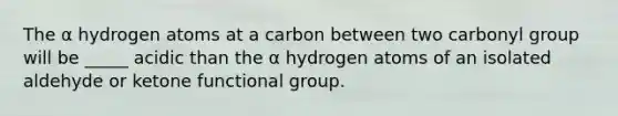 The α hydrogen atoms at a carbon between two carbonyl group will be _____ acidic than the α hydrogen atoms of an isolated aldehyde or ketone functional group.