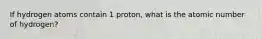 If hydrogen atoms contain 1 proton, what is the atomic number of hydrogen?