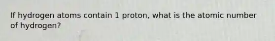 If hydrogen atoms contain 1 proton, what is the atomic number of hydrogen?