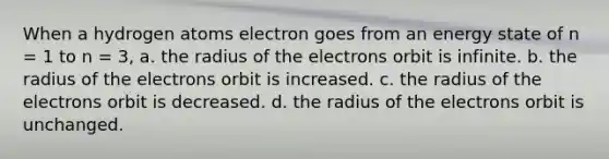 When a hydrogen atoms electron goes from an energy state of n = 1 to n = 3, a. the radius of the electrons orbit is infinite. b. the radius of the electrons orbit is increased. c. the radius of the electrons orbit is decreased. d. the radius of the electrons orbit is unchanged.