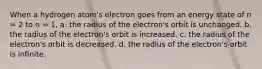 When a hydrogen atom's electron goes from an energy state of n = 2 to n = 1, a. the radius of the electron's orbit is unchanged. b. the radius of the electron's orbit is increased. c. the radius of the electron's orbit is decreased. d. the radius of the electron's orbit is infinite.