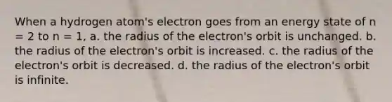 When a hydrogen atom's electron goes from an energy state of n = 2 to n = 1, a. the radius of the electron's orbit is unchanged. b. the radius of the electron's orbit is increased. c. the radius of the electron's orbit is decreased. d. the radius of the electron's orbit is infinite.