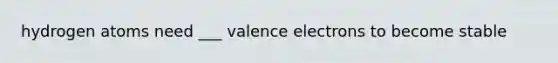 hydrogen atoms need ___ valence electrons to become stable