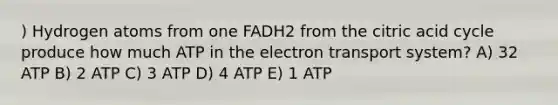 ) Hydrogen atoms from one FADH2 from the citric acid cycle produce how much ATP in the electron transport system? A) 32 ATP B) 2 ATP C) 3 ATP D) 4 ATP E) 1 ATP