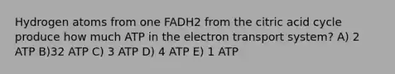 Hydrogen atoms from one FADH2 from the citric acid cycle produce how much ATP in the electron transport system? A) 2 ATP B)32 ATP C) 3 ATP D) 4 ATP E) 1 ATP