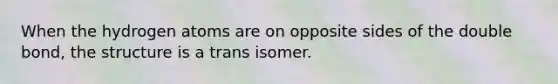 When the hydrogen atoms are on opposite sides of the double bond, the structure is a trans isomer.
