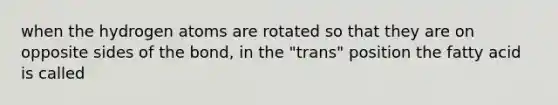 when the hydrogen atoms are rotated so that they are on opposite sides of the bond, in the "trans" position the fatty acid is called