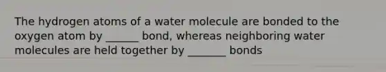 The hydrogen atoms of a water molecule are bonded to the oxygen atom by ______ bond, whereas neighboring water molecules are held together by _______ bonds