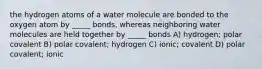 the hydrogen atoms of a water molecule are bonded to the oxygen atom by _____ bonds, whereas neighboring water molecules are held together by _____ bonds A) hydrogen; polar covalent B) polar covalent; hydrogen C) ionic; covalent D) polar covalent; ionic