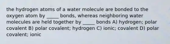 the hydrogen atoms of a water molecule are bonded to the oxygen atom by _____ bonds, whereas neighboring water molecules are held together by _____ bonds A) hydrogen; polar covalent B) polar covalent; hydrogen C) ionic; covalent D) polar covalent; ionic