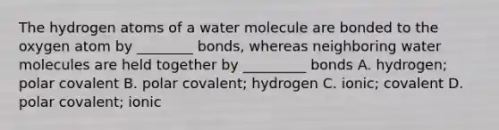 The hydrogen atoms of a water molecule are bonded to the oxygen atom by ________ bonds, whereas neighboring water molecules are held together by _________ bonds A. hydrogen; polar covalent B. polar covalent; hydrogen C. ionic; covalent D. polar covalent; ionic