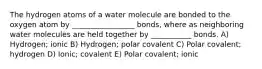 The hydrogen atoms of a water molecule are bonded to the oxygen atom by _________________ bonds, where as neighboring water molecules are held together by ___________ bonds. A) Hydrogen; ionic B) Hydrogen; polar covalent C) Polar covalent; hydrogen D) Ionic; covalent E) Polar covalent; ionic