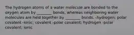 The hydrogen atoms of a water molecule are bonded to the oxygen atom by ________ bonds, whereas neighboring water molecules are held together by ________ bonds. -hydrogen; polar covalent -ionic; covalent -polar covalent; hydrogen -polar covalent; ionic