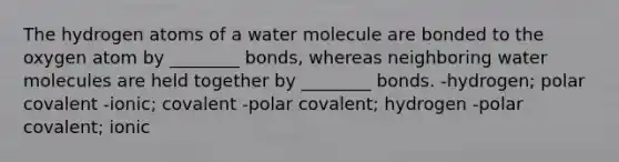 The hydrogen atoms of a water molecule are bonded to the oxygen atom by ________ bonds, whereas neighboring water molecules are held together by ________ bonds. -hydrogen; polar covalent -ionic; covalent -polar covalent; hydrogen -polar covalent; ionic