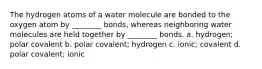 The hydrogen atoms of a water molecule are bonded to the oxygen atom by ________ bonds, whereas neighboring water molecules are held together by ________ bonds. a. hydrogen; polar covalent b. polar covalent; hydrogen c. ionic; covalent d. polar covalent; ionic