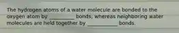 The hydrogen atoms of a water molecule are bonded to the oxygen atom by __________ bonds, whereas neighboring water molecules are held together by ____________ bonds.