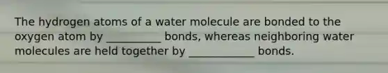 The hydrogen atoms of a water molecule are bonded to the oxygen atom by __________ bonds, whereas neighboring water molecules are held together by ____________ bonds.