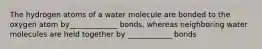 The hydrogen atoms of a water molecule are bonded to the oxygen atom by_____________ bonds, whereas neighboring water molecules are held together by ____________ bonds