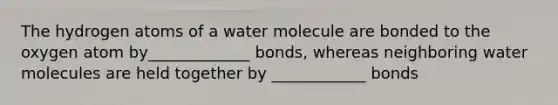 The hydrogen atoms of a water molecule are bonded to the oxygen atom by_____________ bonds, whereas neighboring water molecules are held together by ____________ bonds