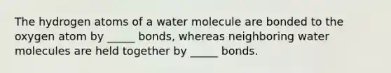 The hydrogen atoms of a water molecule are bonded to the oxygen atom by _____ bonds, whereas neighboring water molecules are held together by _____ bonds.