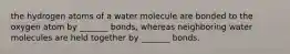 the hydrogen atoms of a water molecule are bonded to the oxygen atom by _______ bonds, whereas neighboring water molecules are held together by _______ bonds.