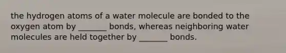 the hydrogen atoms of a water molecule are bonded to the oxygen atom by _______ bonds, whereas neighboring water molecules are held together by _______ bonds.