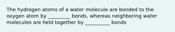 The hydrogen atoms of a water molecule are bonded to the oxygen atom by _________ bonds, whereas neighboring water molecules are held together by __________ bonds