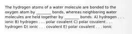 The hydrogen atoms of a water molecule are bonded to the oxygen atom by ________ bonds, whereas neighboring water molecules are held together by ________ bonds. A) hydrogen . . . ionic B) hydrogen . . . polar covalent C) polar covalent . . . hydrogen D) ionic . . . covalent E) polar covalent . . . ionic