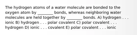 The hydrogen atoms of a water molecule are bonded to the oxygen atom by ________ bonds, whereas neighboring water molecules are held together by ________ bonds. A) hydrogen . . . ionic B) hydrogen . . . polar covalent C) polar covalent . . . hydrogen D) ionic . . . covalent E) polar covalent . . . ionic