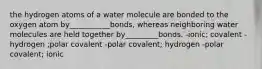 the hydrogen atoms of a water molecule are bonded to the oxygen atom by___________bonds, whereas neighboring water molecules are held together by_________bonds. -ionic; covalent -hydrogen ;polar covalent -polar covalent; hydrogen -polar covalent; ionic