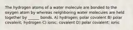 The hydrogen atoms of a water molecule are bonded to the oxygen atom by whereas neighboring water molecules are held together by ______ bonds. A) hydrogen; polar covalent B) polar covalent; hydrogen C) ionic; covalent D) polar covalent; ionic