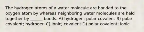 The hydrogen atoms of a water molecule are bonded to the oxygen atom by whereas neighboring water molecules are held together by ______ bonds. A) hydrogen; polar covalent B) polar covalent; hydrogen C) ionic; covalent D) polar covalent; ionic