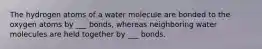 The hydrogen atoms of a water molecule are bonded to the oxygen atoms by ___ bonds, whereas neighboring water molecules are held together by ___ bonds.